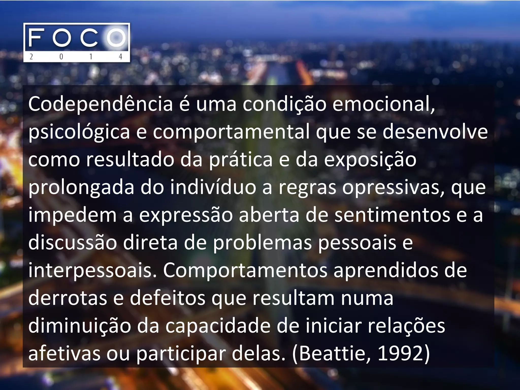Codependência é uma condição emocional,
psicológica e comportamental que se desenvolve
como resultado da prática e da exposição
prolongada do indivíduo a regras opressivas, que
impedem a expressão aberta de sentimentos e a
discussão direta de problemas pessoais e
interpessoais. Comportamentos aprendidos de
derrotas e defeitos que resultam numa
diminuição da capacidade de iniciar relações
afetivas ou participar delas. (Beattie, 1992)
 
