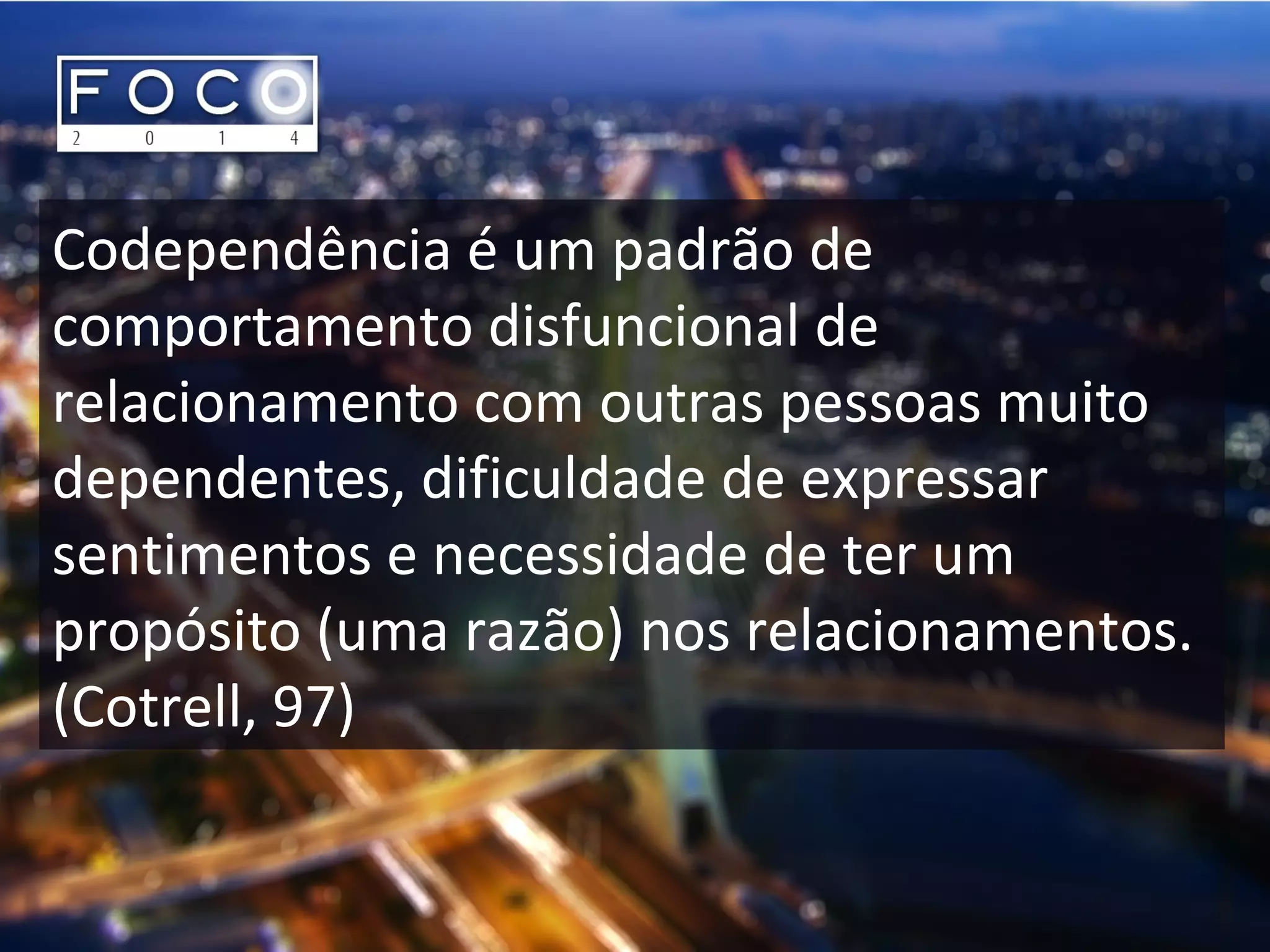 Codependência é um padrão de
comportamento disfuncional de
relacionamento com outras pessoas muito
dependentes, dificuldade de expressar
sentimentos e necessidade de ter um
propósito (uma razão) nos relacionamentos.
(Cotrell, 97)
 