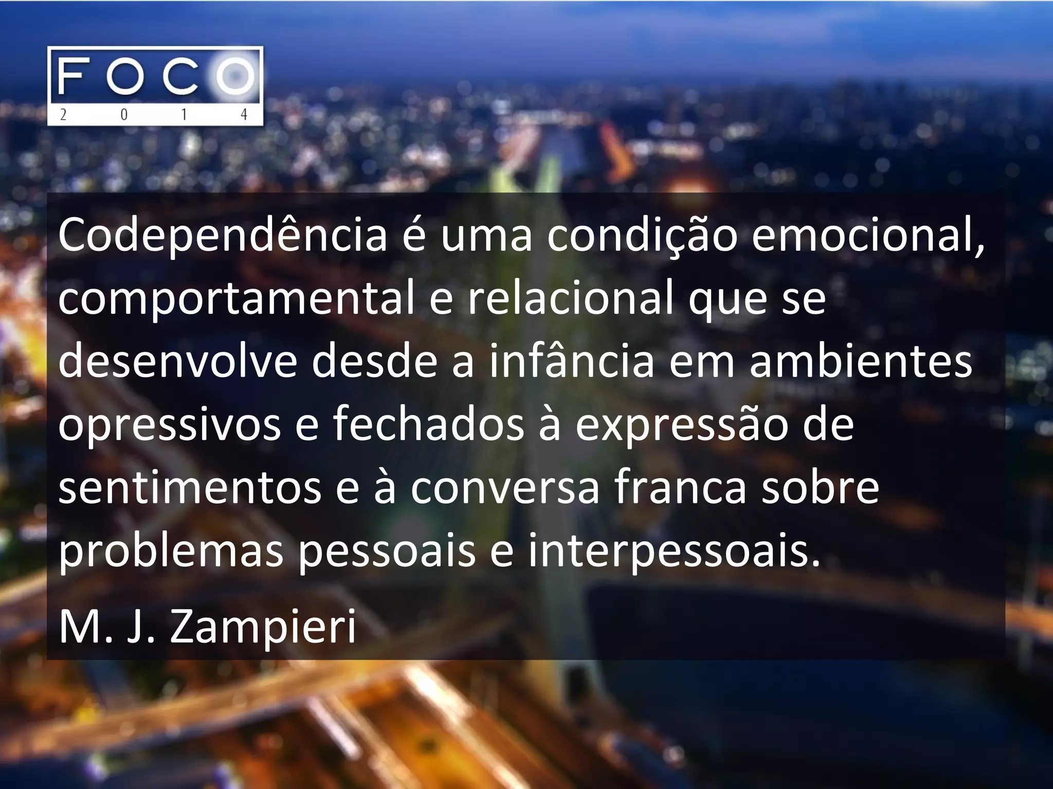 Codependência é uma condição emocional,
comportamental e relacional que se
desenvolve desde a infância em ambientes
opressivos e fechados à expressão de
sentimentos e à conversa franca sobre
problemas pessoais e interpessoais.
M. J. Zampieri
 