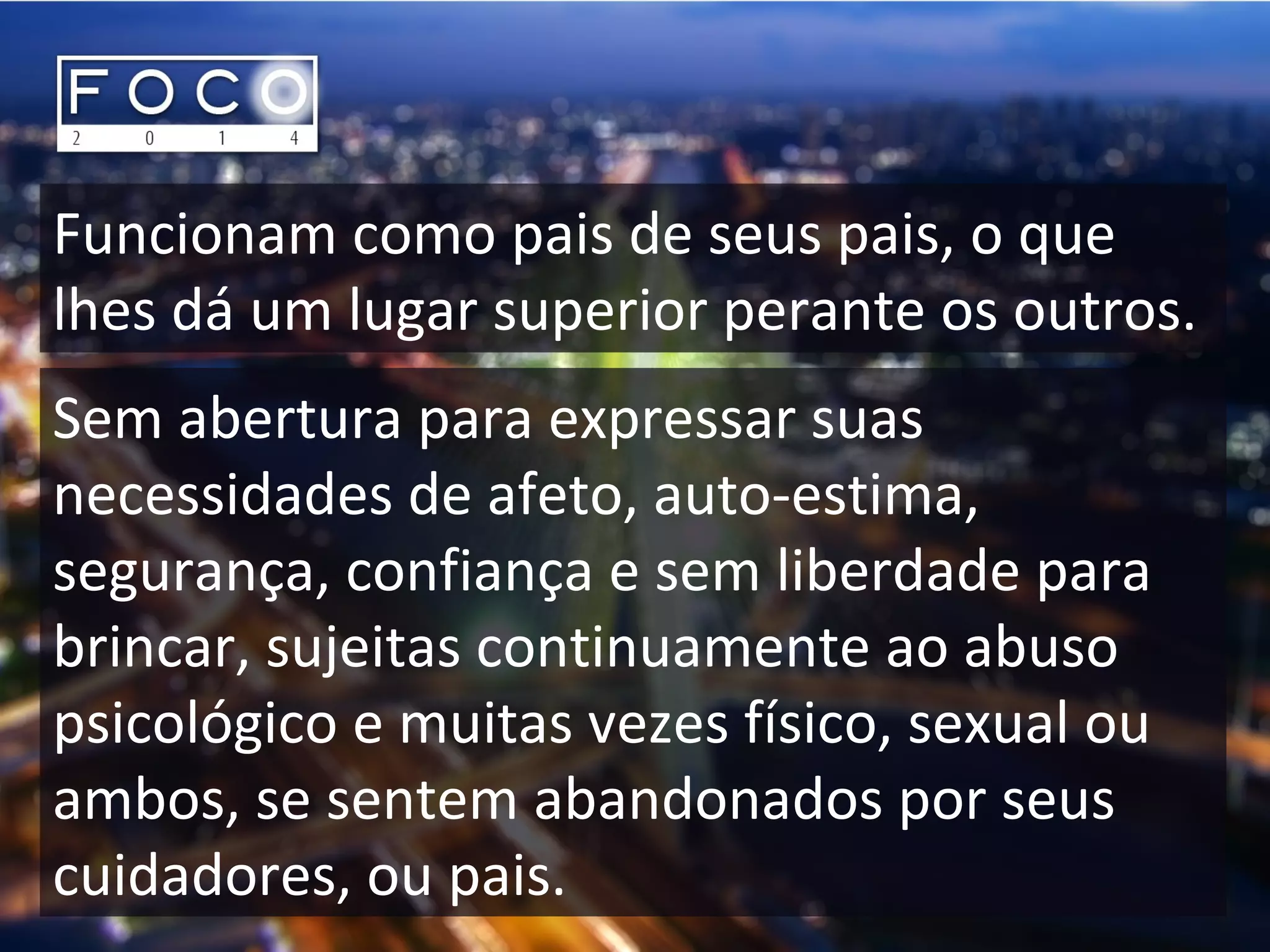Funcionam como pais de seus pais, o que
lhes dá um lugar superior perante os outros.
Sem abertura para expressar suas
necessidades de afeto, auto-estima,
segurança, confiança e sem liberdade para
brincar, sujeitas continuamente ao abuso
psicológico e muitas vezes físico, sexual ou
ambos, se sentem abandonados por seus
cuidadores, ou pais.
 