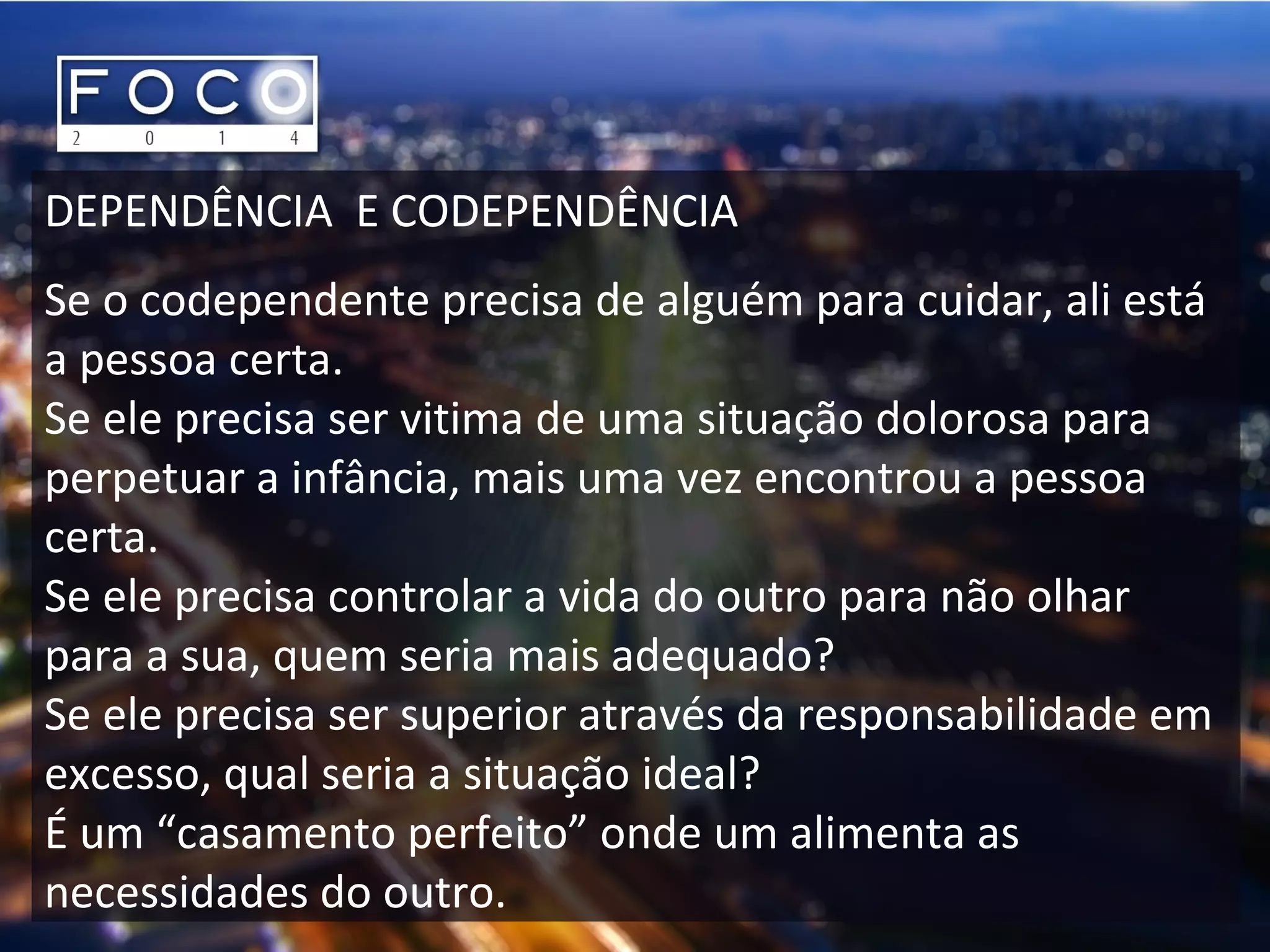 DEPENDÊNCIA E CODEPENDÊNCIA
Se o codependente precisa de alguém para cuidar, ali está
a pessoa certa.
Se ele precisa ser vitima de uma situação dolorosa para
perpetuar a infância, mais uma vez encontrou a pessoa
certa.
Se ele precisa controlar a vida do outro para não olhar
para a sua, quem seria mais adequado?
Se ele precisa ser superior através da responsabilidade em
excesso, qual seria a situação ideal?
É um “casamento perfeito” onde um alimenta as
necessidades do outro.
 