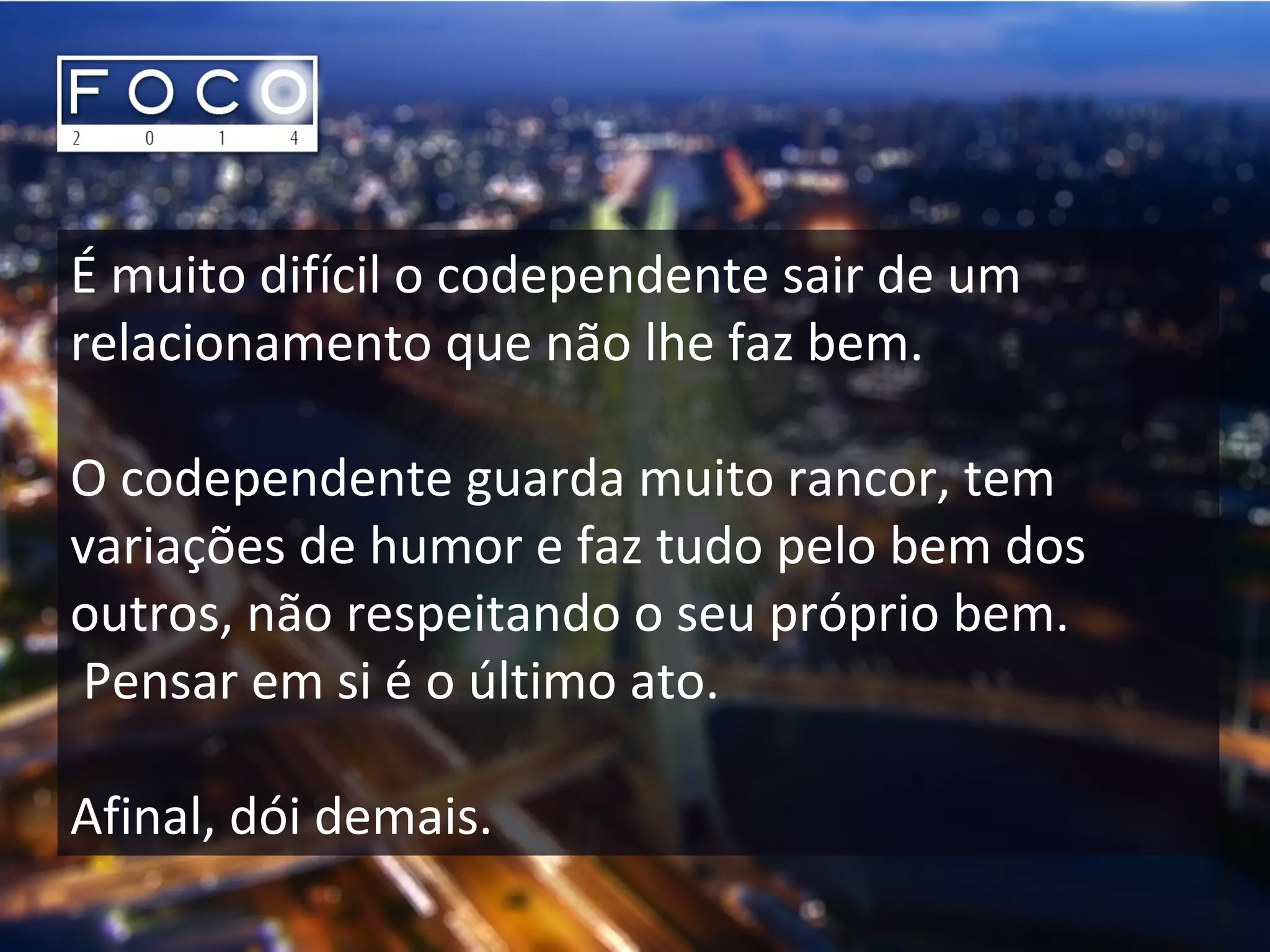É muito difícil o codependente sair de um
relacionamento que não lhe faz bem.
O codependente guarda muito rancor, tem
variações de humor e faz tudo pelo bem dos
outros, não respeitando o seu próprio bem.
Pensar em si é o último ato.
Afinal, dói demais.
 
