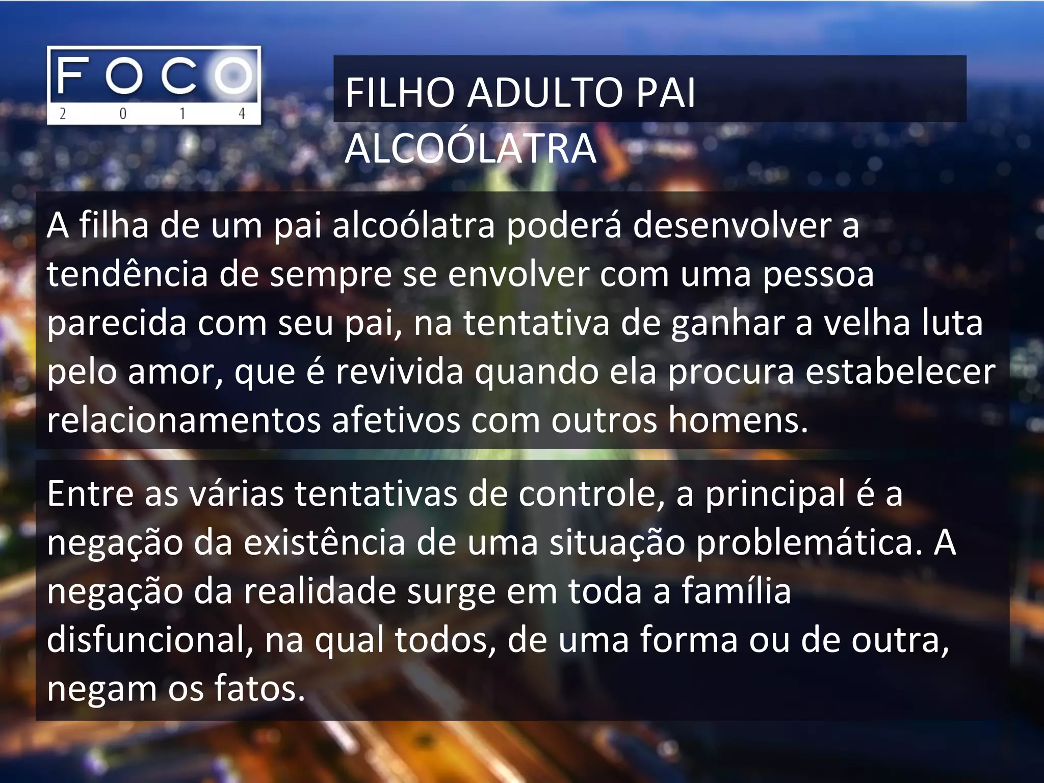 FILHO ADULTO PAI
ALCOÓLATRA
A filha de um pai alcoólatra poderá desenvolver a
tendência de sempre se envolver com uma pessoa
parecida com seu pai, na tentativa de ganhar a velha luta
pelo amor, que é revivida quando ela procura estabelecer
relacionamentos afetivos com outros homens.
Entre as várias tentativas de controle, a principal é a
negação da existência de uma situação problemática. A
negação da realidade surge em toda a família
disfuncional, na qual todos, de uma forma ou de outra,
negam os fatos.
 