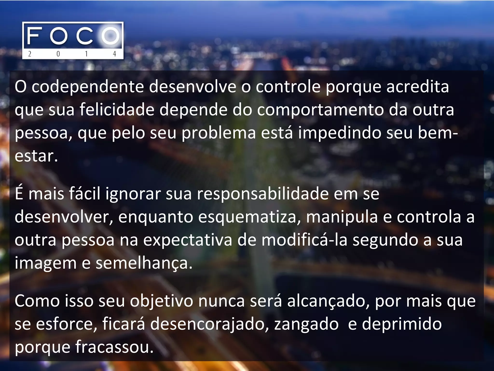 O codependente desenvolve o controle porque acredita
que sua felicidade depende do comportamento da outra
pessoa, que pelo seu problema está impedindo seu bem-
estar.
É mais fácil ignorar sua responsabilidade em se
desenvolver, enquanto esquematiza, manipula e controla a
outra pessoa na expectativa de modificá-la segundo a sua
imagem e semelhança.
Como isso seu objetivo nunca será alcançado, por mais que
se esforce, ficará desencorajado, zangado e deprimido
porque fracassou.
 