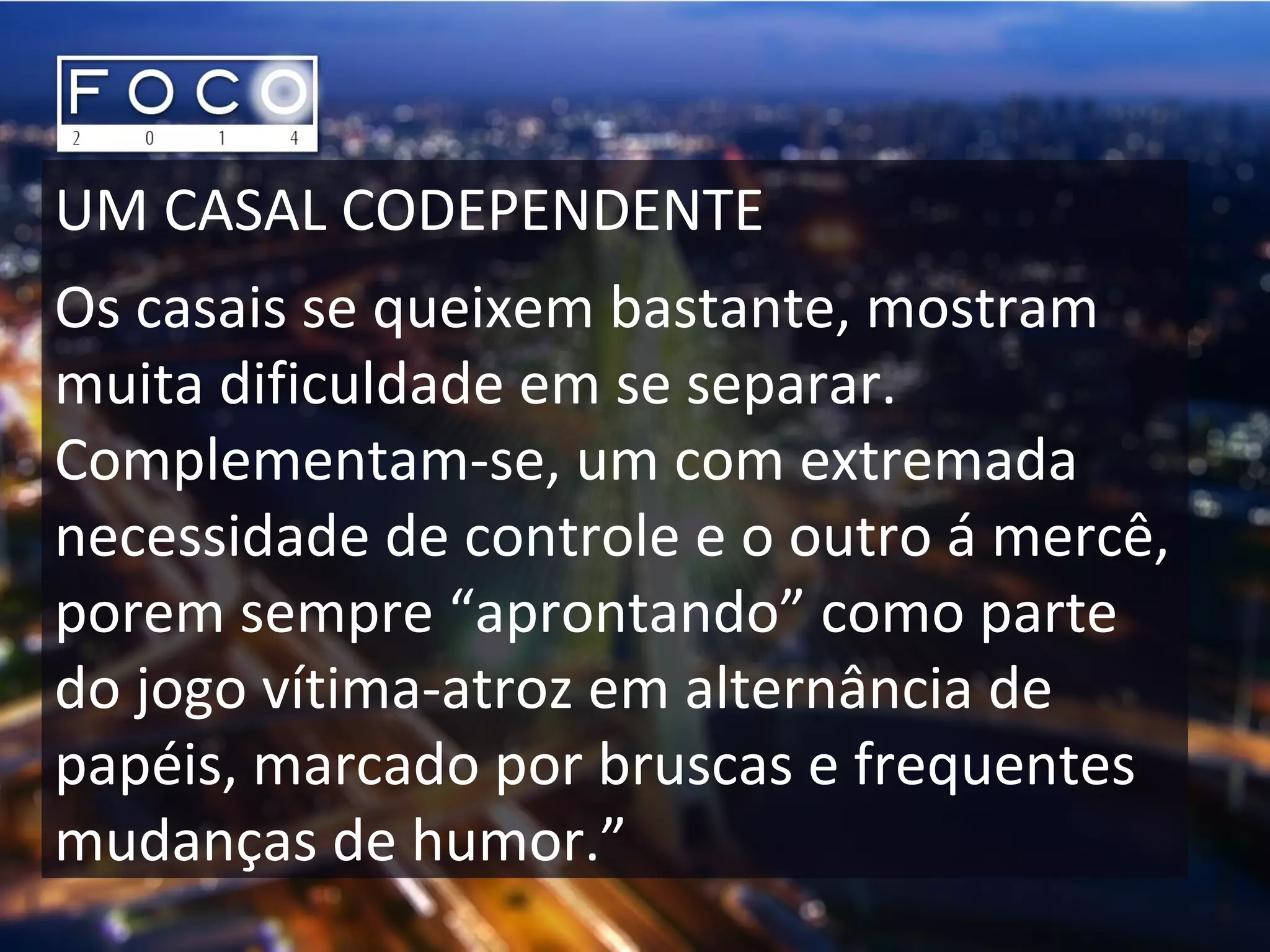 UM CASAL CODEPENDENTE
Os casais se queixem bastante, mostram
muita dificuldade em se separar.
Complementam-se, um com extremada
necessidade de controle e o outro á mercê,
porem sempre “aprontando” como parte
do jogo vítima-atroz em alternância de
papéis, marcado por bruscas e frequentes
mudanças de humor.”
 
