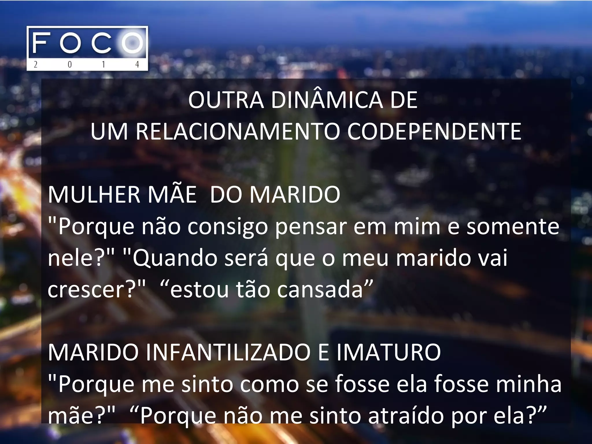OUTRA DINÂMICA DE
UM RELACIONAMENTO CODEPENDENTE
MULHER MÃE DO MARIDO
"Porque não consigo pensar em mim e somente
nele?" "Quando será que o meu marido vai
crescer?" “estou tão cansada”
MARIDO INFANTILIZADO E IMATURO
"Porque me sinto como se fosse ela fosse minha
mãe?" “Porque não me sinto atraído por ela?”
 