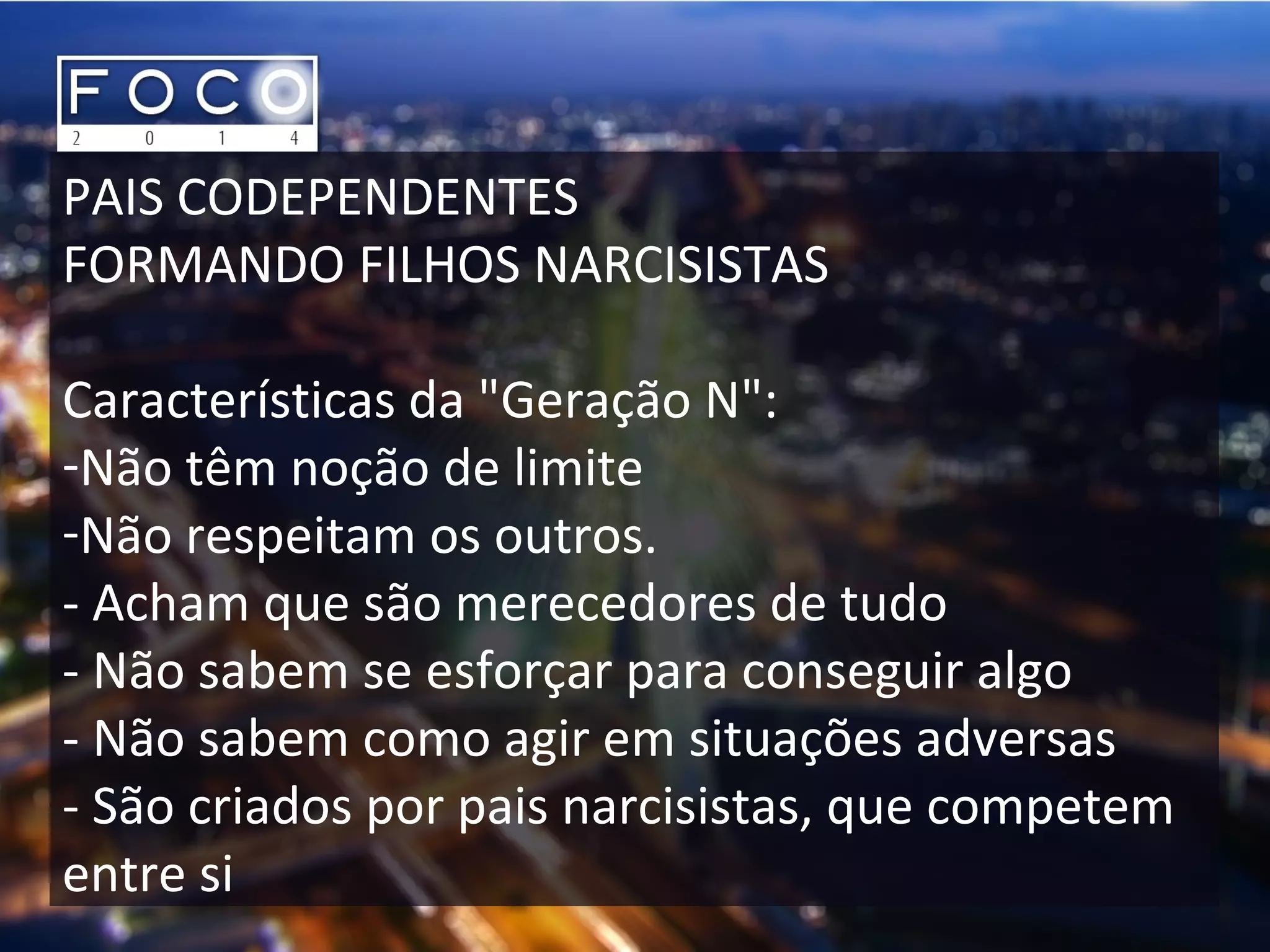 PAIS CODEPENDENTES
FORMANDO FILHOS NARCISISTAS
Características da "Geração N":
-Não têm noção de limite
-Não respeitam os outros.
- Acham que são merecedores de tudo
- Não sabem se esforçar para conseguir algo
- Não sabem como agir em situações adversas
- São criados por pais narcisistas, que competem
entre si
 