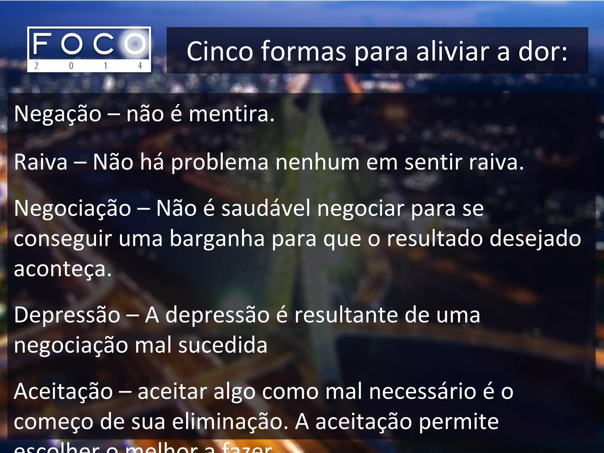 Cinco formas para aliviar a dor:
Negação – não é mentira.
Raiva – Não há problema nenhum em sentir raiva.
Negociação – Não é saudável negociar para se
conseguir uma barganha para que o resultado desejado
aconteça.
Depressão – A depressão é resultante de uma
negociação mal sucedida
Aceitação – aceitar algo como mal necessário é o
começo de sua eliminação. A aceitação permite
 