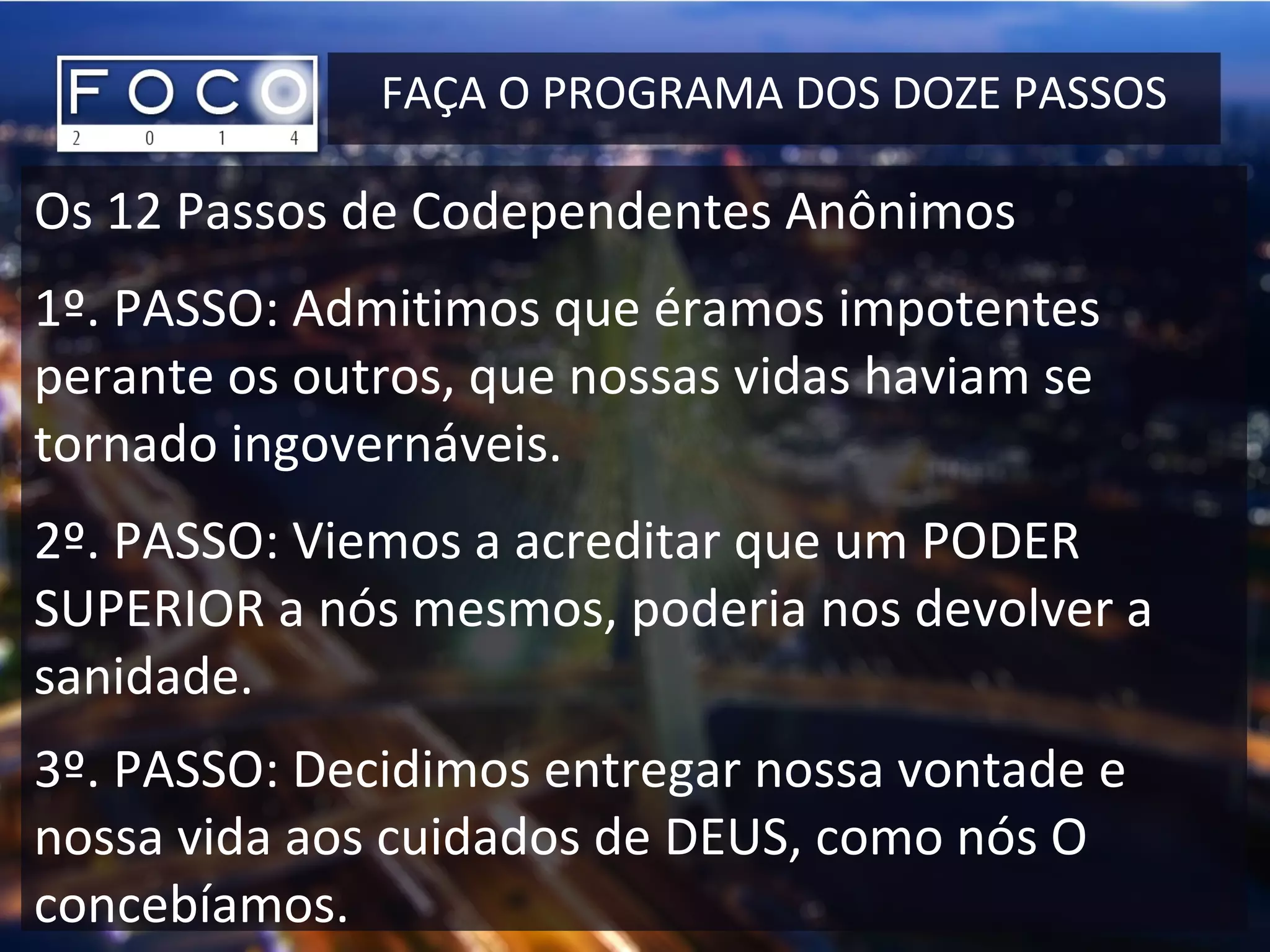 FAÇA O PROGRAMA DOS DOZE PASSOS
Os 12 Passos de Codependentes Anônimos
1º. PASSO: Admitimos que éramos impotentes
perante os outros, que nossas vidas haviam se
tornado ingovernáveis.
2º. PASSO: Viemos a acreditar que um PODER
SUPERIOR a nós mesmos, poderia nos devolver a
sanidade.
3º. PASSO: Decidimos entregar nossa vontade e
nossa vida aos cuidados de DEUS, como nós O
concebíamos.
 