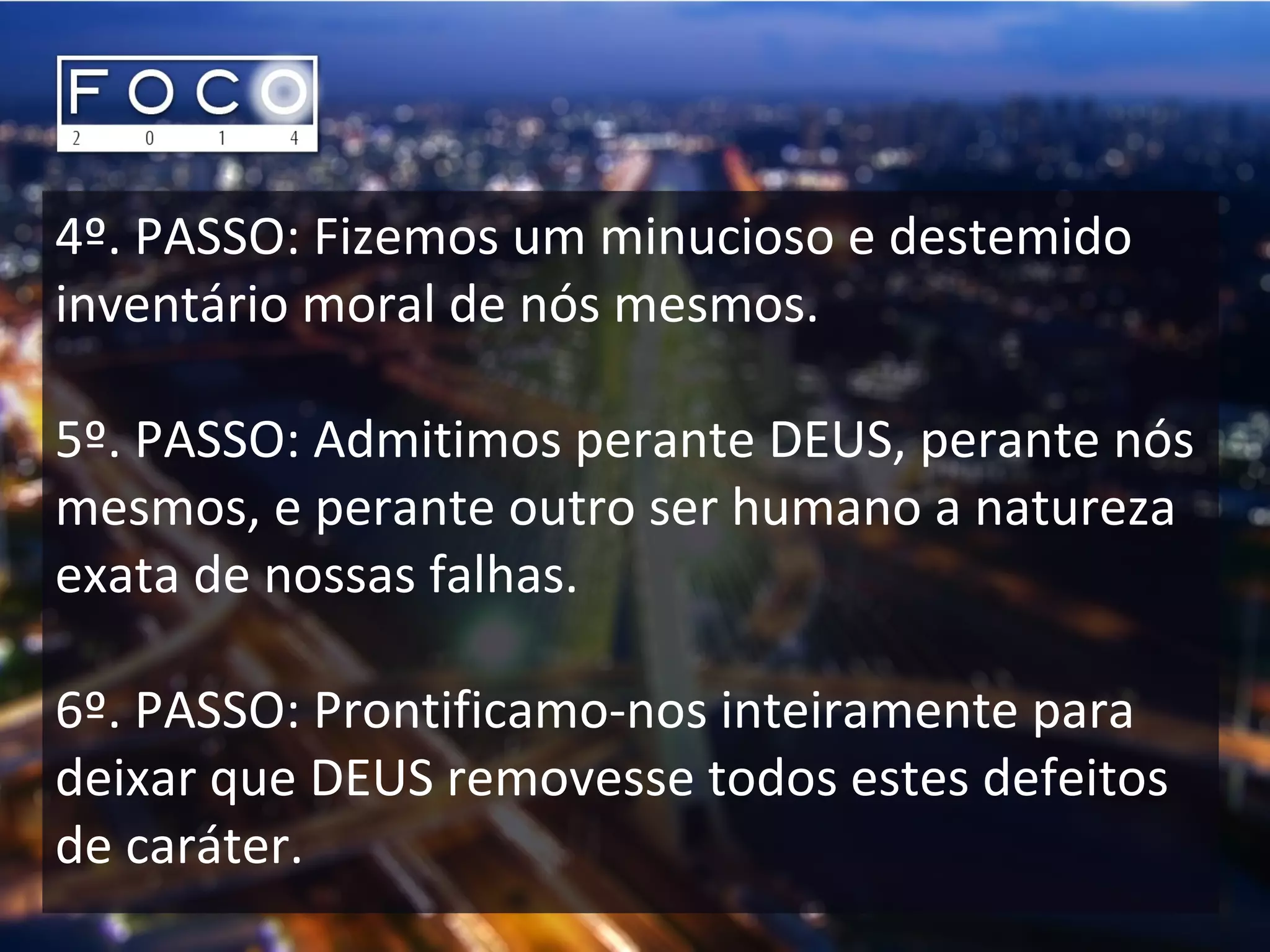 4º. PASSO: Fizemos um minucioso e destemido
inventário moral de nós mesmos.
5º. PASSO: Admitimos perante DEUS, perante nós
mesmos, e perante outro ser humano a natureza
exata de nossas falhas.
6º. PASSO: Prontificamo-nos inteiramente para
deixar que DEUS removesse todos estes defeitos
de caráter.
 