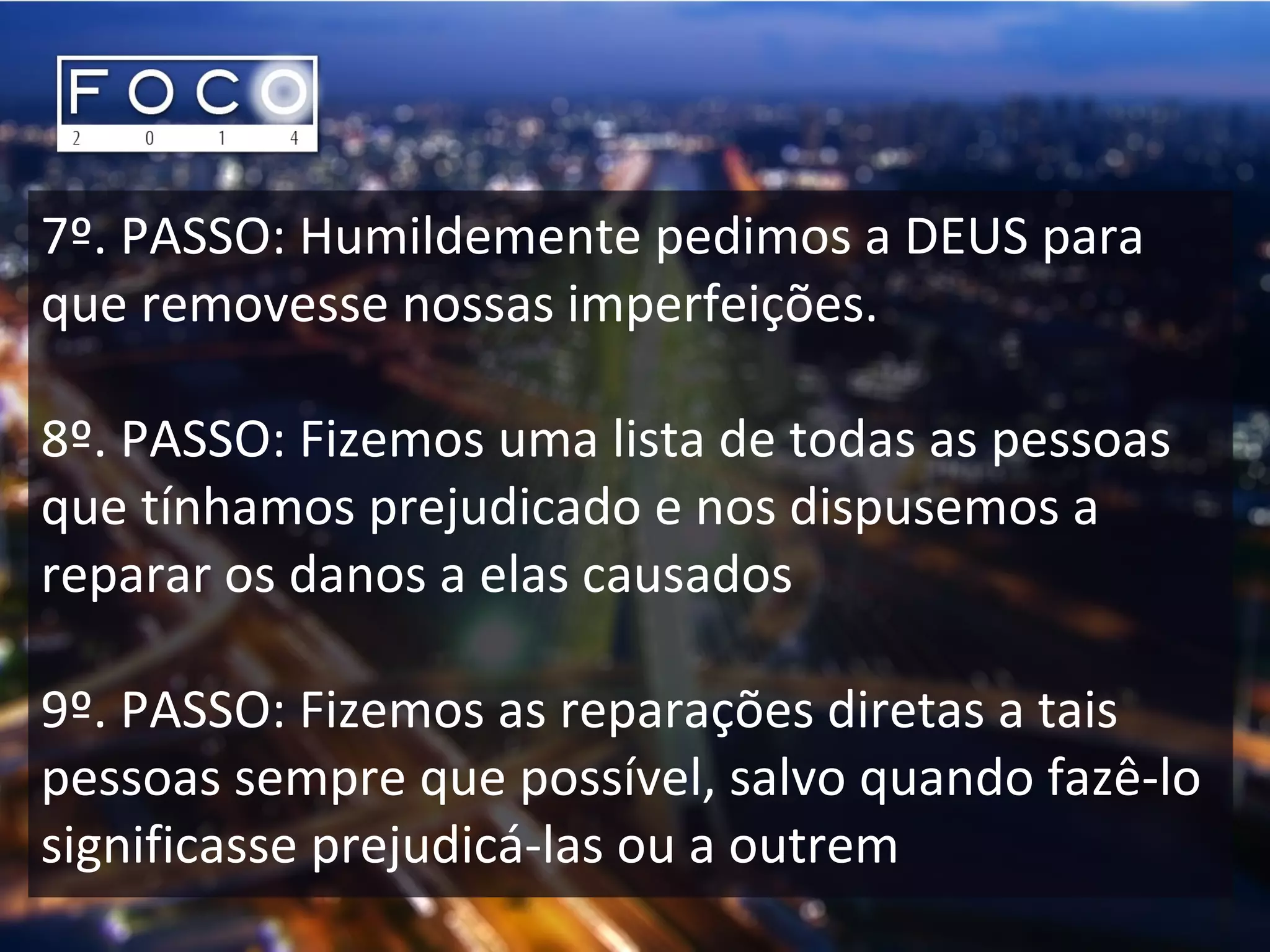 7º. PASSO: Humildemente pedimos a DEUS para
que removesse nossas imperfeições.
8º. PASSO: Fizemos uma lista de todas as pessoas
que tínhamos prejudicado e nos dispusemos a
reparar os danos a elas causados
9º. PASSO: Fizemos as reparações diretas a tais
pessoas sempre que possível, salvo quando fazê-lo
significasse prejudicá-las ou a outrem
 