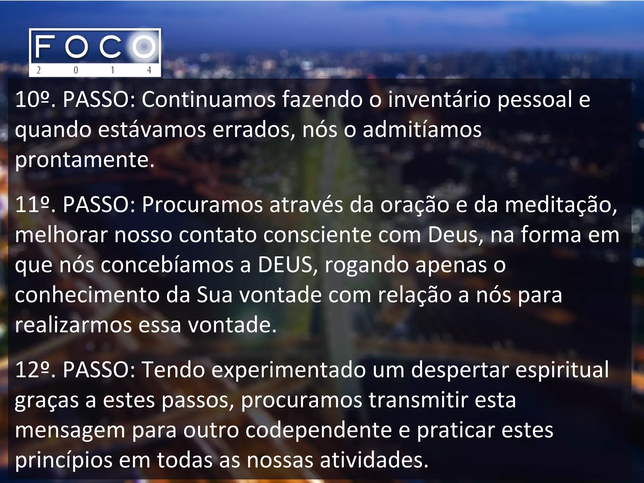 10º. PASSO: Continuamos fazendo o inventário pessoal e
quando estávamos errados, nós o admitíamos
prontamente.
11º. PASSO: Procuramos através da oração e da meditação,
melhorar nosso contato consciente com Deus, na forma em
que nós concebíamos a DEUS, rogando apenas o
conhecimento da Sua vontade com relação a nós para
realizarmos essa vontade.
12º. PASSO: Tendo experimentado um despertar espiritual
graças a estes passos, procuramos transmitir esta
mensagem para outro codependente e praticar estes
princípios em todas as nossas atividades.
 