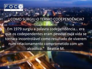 COMO SURGIU O TERMO CODEPENDÊNCIA?
Em 1979 surgiu a palavra codependência... era
que os codependentes eram pessoas cuja vida se
tornara incontrolável como resultado de viverem
num relacionamento comprometido com um
alcoólico.” Beattie M.
 