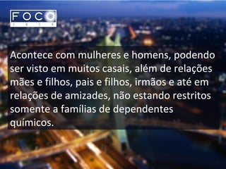 Acontece com mulheres e homens, podendo
ser visto em muitos casais, além de relações
mães e filhos, pais e filhos, irmãos e até em
relações de amizades, não estando restritos
somente a famílias de dependentes
químicos.
 