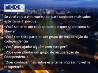Se você veio a este workshop para conhecer mais sobre
este tema é porque:
•Você sente-se um codependente e quer saber como se
libertar
•Você tem feito parte de um grupo de recuperação da
codependência
•Você quer ajudar alguém com este perfil
•Você quer plantar um grupo de recuperação de
Codependência.
•Quer conhecer mais sobre este tema imprescindível na
recuperação.
 