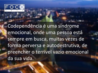 Codependência é uma síndrome
emocional, onde uma pessoa está
sempre em busca, muitas vezes de
forma perversa e autodestrutiva, de
preencher o terrível vazio emocional
da sua vida.
 