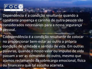 Dependência é a condição resultante quando a
constante presença e carinho de outra pessoa são
considerados necessários para a nossa segurança
pessoal.
Codependência é a condição resultante de colocar
no proporcionar bem-estar ao outro a própria
condição de utilidade e sentido de vida. Em outras
palavras, quando o nosso valor ou impulso de vida
passam a ser as demandas do outro, mesmo que
ajamos reclamando da sobrecarga emocional, física
ou financeira que tal escolha acarreta.
 