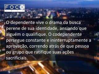 O dependente vive o drama da busca
perene de sua identidade, ansiando que
alguém o qualifique. O codependente
persegue constante e ininterruptamente a
aprovação, correndo atrás de que pessoa
ou grupo que ratifique suas ações
sacrificiais.
 