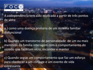 A codependência tem sido explicada a partir de três pontos
de vista:
a.) como uma doença primária de um sistema familiar
disfuncional
b) Quando um transtorno de personalidade de um ou mais
membros da família interagem com o comportamento do
viciado que facilitam vício, esconder e manter
c) Quando segue um comportamento que faz um esforço
para obedecer a um cônjuge e um evento de vida
estressante
 