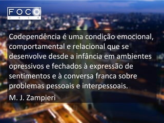 Codependência é uma condição emocional,
comportamental e relacional que se
desenvolve desde a infância em ambientes
opressivos e fechados à expressão de
sentimentos e à conversa franca sobre
problemas pessoais e interpessoais.
M. J. Zampieri
 