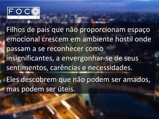 Filhos de pais que não proporcionam espaço
emocional crescem em ambiente hostil onde
passam a se reconhecer como
insignificantes, a envergonhar-se de seus
sentimentos, carências e necessidades.
Eles descobrem que não podem ser amados,
mas podem ser úteis.
 