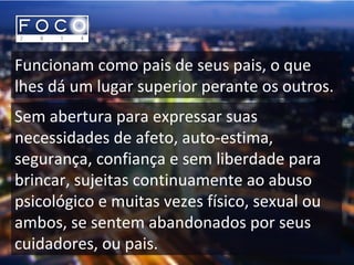 Funcionam como pais de seus pais, o que
lhes dá um lugar superior perante os outros.
Sem abertura para expressar suas
necessidades de afeto, auto-estima,
segurança, confiança e sem liberdade para
brincar, sujeitas continuamente ao abuso
psicológico e muitas vezes físico, sexual ou
ambos, se sentem abandonados por seus
cuidadores, ou pais.
 