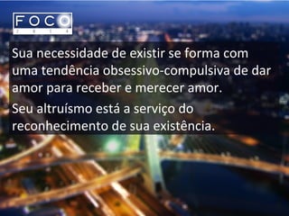 Sua necessidade de existir se forma com
uma tendência obsessivo-compulsiva de dar
amor para receber e merecer amor.
Seu altruísmo está a serviço do
reconhecimento de sua existência.
 