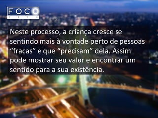 Neste processo, a criança cresce se
sentindo mais à vontade perto de pessoas
“fracas” e que “precisam” dela. Assim
pode mostrar seu valor e encontrar um
sentido para a sua existência.
 