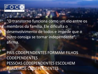 “O transtorno funciona como um elo entre os
membros da família. Ele dificulta o
desenvolvimento de todos e impede que o
outro consiga se tornar independente”,
afirma.
PAIS CODEPENDENTES FORMAM FILHOS
CODEPENDENTES
PESSOAS CODEPENDENTES ESCOLHEM
PARCEIROS CODEPENDENTES
 