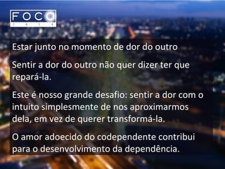 Estar junto no momento de dor do outro
Sentir a dor do outro não quer dizer ter que
repará-la.
Este é nosso grande desafio: sentir a dor com o
intuito simplesmente de nos aproximarmos
dela, em vez de querer transformá-la.
O amor adoecido do codependente contribui
para o desenvolvimento da dependência.
 