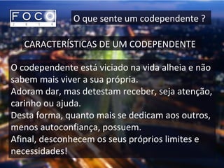 O que sente um codependente ?
CARACTERÍSTICAS DE UM CODEPENDENTE
O codependente está viciado na vida alheia e não
sabem mais viver a sua própria.
Adoram dar, mas detestam receber, seja atenção,
carinho ou ajuda.
Desta forma, quanto mais se dedicam aos outros,
menos autoconfiança, possuem.
Afinal, desconhecem os seus próprios limites e
necessidades!
 