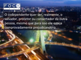 O codependente quer ser, realmente, o
salvador, protetor ou consertador da outra
pessoa, mesmo que para isso ele esteja
comprovadamente prejudicando-o.
 