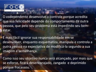 O codependente desenvolve o controle porque acredita
que sua felicidade depende do comportamento da outra
pessoa, que pelo seu problema está impedindo seu bem-
estar.
É mais fácil ignorar sua responsabilidade em se
desenvolver, enquanto esquematiza, manipula e controla a
outra pessoa na expectativa de modificá-la segundo a sua
imagem e semelhança.
Como isso seu objetivo nunca será alcançado, por mais que
se esforce, ficará desencorajado, zangado e deprimido
porque fracassou.
 