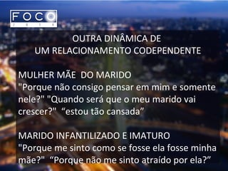 OUTRA DINÂMICA DE
UM RELACIONAMENTO CODEPENDENTE
MULHER MÃE DO MARIDO
"Porque não consigo pensar em mim e somente
nele?" "Quando será que o meu marido vai
crescer?" “estou tão cansada”
MARIDO INFANTILIZADO E IMATURO
"Porque me sinto como se fosse ela fosse minha
mãe?" “Porque não me sinto atraído por ela?”
 