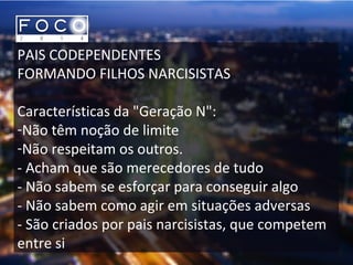 PAIS CODEPENDENTES
FORMANDO FILHOS NARCISISTAS
Características da "Geração N":
-Não têm noção de limite
-Não respeitam os outros.
- Acham que são merecedores de tudo
- Não sabem se esforçar para conseguir algo
- Não sabem como agir em situações adversas
- São criados por pais narcisistas, que competem
entre si
 