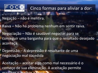 Cinco formas para aliviar a dor:
Negação – não é mentira.
Raiva – Não há problema nenhum em sentir raiva.
Negociação – Não é saudável negociar para se
conseguir uma barganha para que o resultado desejado
aconteça.
Depressão – A depressão é resultante de uma
negociação mal sucedida
Aceitação – aceitar algo como mal necessário é o
começo de sua eliminação. A aceitação permite
 