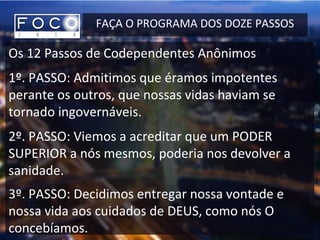 FAÇA O PROGRAMA DOS DOZE PASSOS
Os 12 Passos de Codependentes Anônimos
1º. PASSO: Admitimos que éramos impotentes
perante os outros, que nossas vidas haviam se
tornado ingovernáveis.
2º. PASSO: Viemos a acreditar que um PODER
SUPERIOR a nós mesmos, poderia nos devolver a
sanidade.
3º. PASSO: Decidimos entregar nossa vontade e
nossa vida aos cuidados de DEUS, como nós O
concebíamos.
 