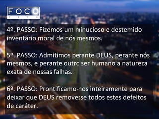 4º. PASSO: Fizemos um minucioso e destemido
inventário moral de nós mesmos.
5º. PASSO: Admitimos perante DEUS, perante nós
mesmos, e perante outro ser humano a natureza
exata de nossas falhas.
6º. PASSO: Prontificamo-nos inteiramente para
deixar que DEUS removesse todos estes defeitos
de caráter.
 