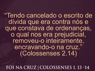 “Tendo cancelado o escrito de
dívida que era contra nós e
que constava de ordenanças,
o qual nos era prejudicial,
removeu-o inteiramente,
encravando-o na cruz.”
(Colossenses 2.14)
 