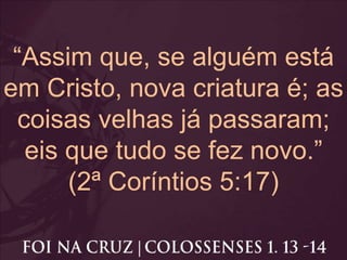 “Assim que, se alguém está
em Cristo, nova criatura é; as
coisas velhas já passaram;
eis que tudo se fez novo.”
(2ª Coríntios 5:17)
 
