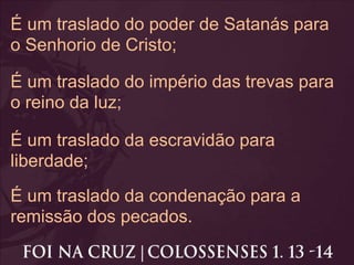 É um traslado do poder de Satanás para
o Senhorio de Cristo;
É um traslado do império das trevas para
o reino da luz;
É um traslado da escravidão para
liberdade;
É um traslado da condenação para a
remissão dos pecados.
 