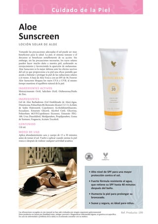 Las afirmaciones recogidas en este manual no han sido evaluadas por ningún organismo gubernamental.
Estos productos no tienen por finalidad tratar, mitigar, prevenir o diagnosticar enfermedad alguna, ni genérica ni específica.
En caso de enfermedad o problema de la salud, se recomienda consultar con su médico.
Cuidado de la Piel
Ref. Producto: 199
• Alto nivel de SPF para una mayor
protección contra el sol.
• Fuerte fórmula resistente al agua,
que retiene su SPF hasta 40 minutos
después del baño.
• Humecta la piel para prolongar su
bronceado.
• Suave y segura, es ideal para niños.
Aloe
Sunscreen
LOCIÓN SOLAR DE ALOE
Tomando las precauciones adecuadas el sol puede ser muy
beneficioso para la salud. La piel, el sistema inmune o el
descanso se benefician notablemente de su acción. Sin
embargo, sin las precauciones necesarias, los rayos solares
pueden hacer mucho daño a nuestra piel, acelerando su
envejecimiento y favoreciendo la aparición de melanomas.
Aloe Sunscreen es la mejor defensa ante los efectos nocivos
del sol ya que proporciona a tu piel una eficaz pantalla que
ayuda a hidratar y proteger la piel de las radiaciones solares
y el viento. A base de Aloe Vera y con un SPF de 30, Forever
Aloe Sunscreen bloquea los rayos UVA y UVB, al mismo
tiempo mantiene el equilibrio natural de la piel.
INGREDIENTES ACTIVOS
Metoxicinamate Octil, Salicilato Octil, Oxibenzona,Óxido
de Zinc.
INGREDIENTES
Gel de Aloe Barbadensis (Gel Estabilizado de Aloe),Agua,
Dimeticona,Polisorbato80,BenzoatoAlcanoC12-15,Actilate
de Sodio Hidroxietil, Copolímero Acriloildimetiltaurato,
Escualano, Estearato Gliceril, Alcohol Cetil, Glicerina,
Polisorbato 60,VP/Copolímero Eicoseno, Estearato PEG-
100, Urea Diazolidinil, Metilparaben, Propilparaben, Goma
de Xantano, Fragancia, Acetato Tocoferil.
CONTENIDO
118 ml.
MODO DE USO
Aplica abundantemente cara y cuerpo de 15 a 30 minutos
antes de tomar el sol. Vuelve a aplicar cuando sientas la piel
reseca o después de realizar cualquier actividad acuática.
 