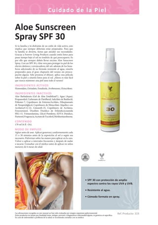 Las afirmaciones recogidas en este manual no han sido evaluadas por ningún organismo gubernamental.
Estos productos no tienen por finalidad tratar, mitigar, prevenir o diagnosticar enfermedad alguna, ni genérica ni específica.
En caso de enfermedad o problema de la salud, se recomienda consultar con su médico.
Cuidado de la Piel
Ref. Producto: 319
• SPF 30 con protección de amplio
espectro contra los rayos UVA y UVB.
• Resistente al agua.
• Cómodo formato en spray.
Aloe Sunscreen
Spray SPF 30
Si tu familia y tú disfrutáis de un estilo de vida activo, esto
implica que siempre deberíais estar preparados. Para que
tu familia se divierta, tienes que atender sus necesidades.
Gracias a Forever Living Products cuando estéis listos para
pasar tiempo bajo el sol no tendréis de qué preocuparos. Es
por ello que siempre debéis llevar encima Aloe Sunscreen
Spray. Con un SPF 30 y Aloe vera para proteger tu piel de los
efectos dañinos y envejecedores del sol, además de los bene-
ficios adicionales de su fórmula resistente al agua, estaréis
preparados para el gran chapuzón del verano sin preocu-
pación alguna. Sólo presiona el difusor, aplica una película
sobre la piel y estaréis listos para el sol. ¡Ahora es más fácil
que nunca mantener una piel sana todo el verano!
INGREDIENTES ACTIVOS
Homosalato, Octisalato, Ensulizole, Avobenzono, Octocrileno.
INGREDIENTES INACTIVOS
Aloe Barbadensis (Gel de Aloe Estabilizad*), Agua (Aqua),
Propanodiol, Carbonato de Dietilhexil, Salicilato de Butiloctil,
Poliester-7, Copolímero de Estireno/Acrilato, Diheptanoato
de Neopentilglicol, Copolímero de Metacrilato Alquílico con
Acrilatos/C12-22, Ceteareth-25, Copolímero de Acrilatos,
Fenoxietanol, Disulfato Disódico de Etilendicocoamida
PEG-15, Trietanolamina, Glicol Pentileno, EDTA Disódico,
Pantenol,Fragrancia,AcetatodeTocoferil,Metilisotiazolinona.
CONTENIDO
178 ml (6 fl . Oz).
MODO DE EMPLEO
Agitar antes de usar. Aplicar generosa y uniformemente cada
15 o 30 minutos antes de la exposición al sol o según sea
necesario. Pulverizar sobre las manos para aplicar en la cara.
Volver a aplicar a intervalos frecuentes y después de nadar
o secarse. Consultar con el médico antes de aplicar en niños
menores de 6 meses de edad.
 