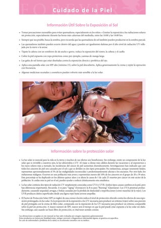 Las afirmaciones recogidas en este manual no han sido evaluadas por ningún organismo gubernamental.
Estos productos no tienen por finalidad tratar, mitigar, prevenir o diagnosticar enfermedad alguna, ni genérica ni específica.
En caso de enfermedad o problema de la salud, se recomienda consultar con su médico.
Cuidado de la Piel
Información Ú l Sobre la Exposición al Sol
• Tomar precauciones razonables para evitar quemaduras, especialmente en los niños. • Limitar la exposición a las radiaciones solares
sin protección, especialmente durante las horas más calurosas del mediodía, entre las 10:00 y las 14:00 hrs.
• Siempre que sea posible, busca la sombra, pero recuerda que las quemaduras de sol también pueden producirse en la sombra parcial.
• Las quemaduras también pueden ocurrir dentro del agua y pueden ser igualmente dañinas por el alto nivel de radiación UV refle-
jada por la nieve o la arena.
• Tápate la cabeza con un sombrero de ala ancha o gorro, reduce la exposición del rostro, la cabeza y el cuello.
• Cubre la piel expuesta con ropa protectora como por ejemplo, camisas de manga larga.
• Las gafas de sol tienen que estar diseñadas contra la exposición directa y periférica del ojo.
• Aplica una pantalla solar con SPF alto (mínimo 15), sobre la piel descubierta. Aplica generosamente la crema y repite la operación
con frecuencia.
• Algunas medicinas recetadas y cosméticos pueden volverte más sensible a la luz solar.
Información sobre la protección solar
• La luz solar es esencial para la vida en la tierra y muchos de sus efectos son beneficiosos. Sin embargo, existe un componente de la luz
solar que es invisible a nuestros ojos, la luz ultravioleta o UV. Al viajar a climas más cálidos durante las vacaciones y al exponernos a
los rayos solares más a menudo, las incidencias del cáncer de piel aumentan dramáticamente. Investigaciones han indicado que casi
todos los cánceres de piel son causados por el sol y que se dividen en dos tipos principales: No-melanomas, aunque raramente fatales;
representan aproximadamente el 5% de las malignidades reconocidas y predominantemente afectan a los ancianos. Por otro lado, los
melanomas malignos. Ocurren en una población más joven y representan menos del 10% de los cánceres en el grupo de 20 a 39 años.
Este porcentaje se ha duplicado en los últimos quince años y es ahora la causa de 1 de cada 25 muertes por cáncer en este sector de la
población. Si cuidas más tu piel en el sol, puedes ayudar a reducir drásticamente esta estadística.
• La luz solar contiene dos tipos de radiación UV simplemente conocidas como UVA y UVB. Ambos tipos causan cambios en la piel, pero
hay diferencias importantes. Recuerda: A es para “Aging” (Envejecer), la B es para “Burning” (Quemarse). Los UVA penetran profun-
damente, causando sequedad, arrugas, y bolsas causadas por la pérdida de elasticidad e imperfecciones (como manchas de la vejez). Los
UVB producen daños superficiales desde una ligera rojez hasta severas ampollas.
• El Factor de Protección Solar (SPF en inglés) de una crema o loción indica el nivel de protección ofrecido contra los efectos de una expo-
sición prolongada a la luz solar. Es la proporción de la exposición a los UV necesaria para producir un eritema (rojez) sobre una porción
de piel protegida con la crema de filtro solar, comparada con la exposición de los UV necesaria para producir un eritema comparable
sobre la piel sin protección. A mayor número de SPF, mayor será el tiempo en que la piel puede estar expuesta a la luz solar sin daño.
Sin embargo, aún usando un buen filtro de protección, es vital tener sentido común.
 