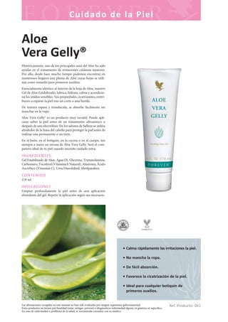Las afirmaciones recogidas en este manual no han sido evaluadas por ningún organismo gubernamental.
Estos productos no tienen por finalidad tratar, mitigar, prevenir o diagnosticar enfermedad alguna, ni genérica ni específica.
En caso de enfermedad o problema de la salud, se recomienda consultar con su médico.
Cuidado de la Piel
Ref. Producto: 061
• Calma rápidamente las irritaciones la piel.
• No mancha la ropa.
• De fácil absorción.
• Favorece la cicatrización de la piel.
• Ideal para cualquier botiquín de
primeros auxilios.
Aloe
Vera Gelly®
Históricamente, uno de los principales usos del Aloe ha sido
ayudar en el tratamiento de irritaciones cutáneas menores.
Por ello, desde hace mucho tiempo podemos encontrar en
numerosos hogares una planta de Aloe cuyas hojas se utili-
zan como remedio para primeros auxilios.
Esencialmente idéntico al interior de la hoja de Aloe, nuestro
Gel de Aloe Estabilizado, lubrica, hidrata, calma y acondicio-
na los tejidos sensibles. Sus propiedades cicatrizantes contri-
buyen a reparar la piel tras un corte o una herida.
De textura espesa y translúcida, se absorbe fácilmente sin
manchar en la ropa.
Aloe Vera Gelly® es un producto muy versátil. Puede apli-
carse sobre la piel antes de un tratamiento ultrasónico o
después de una electrólisis. En los salones de belleza se utiliza
alrededor de la línea del cabello para proteger la piel antes de
realizar una permanente o un tinte.
En el baño, en el botiquín, en la cocina o en el campo, ten
siempre a mano un envase de Aloe Vera Gelly. Será el com-
pañero ideal de tu piel cuando necesite cuidado extra.
INGREDIENTES
Gel Estabilizado de Aloe, Agua DI, Glicerina, Trietanolamina,
Carbomero, Tocoferol (Vitamina E Natural), Alantoína, Ácido
Ascórbico (Vitamina C), Urea Diazolidinil, Metilparaben.
CONTENIDO
118 ml.
INDICACIONES
Limpiar profundamente la piel antes de una aplicación
abundante del gel. Repetir la aplicación según sea necesario.
 