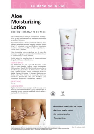 Las afirmaciones recogidas en este manual no han sido evaluadas por ningún organismo gubernamental.
Estos productos no tienen por finalidad tratar, mitigar, prevenir o diagnosticar enfermedad alguna, ni genérica ni específica.
En caso de enfermedad o problema de la salud, se recomienda consultar con su médico.
Cuidado de la Piel
Ref. Producto: 063
• Humectante para el rostro y el cuerpo.
• Excelente para las manos.
• No contiene Lanolina.
• Textura untosa.
Aloe
Moisturizing
Lo on
LOCIÓN HIDRATANTE DE ALOE
Día tras día el clima, el viento y la contaminación dejan hue-
lla en tu piel. Protégela ahora con esta loción de increíbles
propiedades hidratantes.
Al contener colágeno y elastina mantiene tu piel suave, tersa
y elástica, respetando al mismo tiempo el equilibrio natural
del pH. De textura más espesa que Aloe Lotion, es ideal para
restablecer la humedad perdida y devolver a tu piel la sensa-
ción de finura y sedosidad.
Aloe Moisturizing Lotion es perfecta para el rostro, las
manos y el cuerpo; pues ayuda a contrarrestar los efectos de
la contaminación y el medio ambiente.
Podrás aplicarte tu maquillaje como de costumbre después
de que la piel haya absorbido la crema.
INGREDIENTES
Gel Estabilizado de Aloe, Agua DI, Benzoato Alcano
C12-15, Ácido Esteárico, Estearato Gliceril, Polisobuteno
Hidrogenatado, Gluceth Metil-20, Sorbitol, Aceite de Hueso
de Albaricoque, Polisorbato 60, Trietanolamina, Alcohol
Cetil, Colágeno Soluble, Elastina Hidrolizada, Aceite de
Jojoba, Tocoferol (Vitamina E Natural), Hialuronato de
Sodio, Sodio PCA, Extracto de Manzanilla, Alantoína,
Dimeticona, Estearato PEG-100, Ácido Ascórbico, Urea
Diazolidinil, Metilparaben, Propilparaben, Fragancia.
CONTENIDO
118 ml.
INDICACIONES
Aplicar en el rostro, manos o cuerpo, dando un masaje suave
hasta que la loción sea absorbida. Si se usa como base para el
maquillaje, permite conservar una delgada película de hidra-
tación sobre la piel del rostro.
 