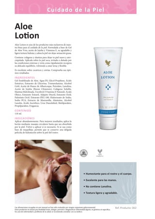 Las afirmaciones recogidas en este manual no han sido evaluadas por ningún organismo gubernamental.
Estos productos no tienen por finalidad tratar, mitigar, prevenir o diagnosticar enfermedad alguna, ni genérica ni específica.
En caso de enfermedad o problema de la salud, se recomienda consultar con su médico.
Cuidado de la Piel
Ref. Producto: 062
• Humectante para el rostro y el cuerpo.
• Excelente para las manos.
• No contiene Lanolina.
• Textura ligera y agradable.
Aloe
Lo on
Aloe Lotion es uno de los productos más exclusivos de nues-
tra línea para el cuidado de la piel. Formulada a base de Gel
de Aloe Vera, aceite de Jojoba y Vitamina E, su agradable y
ligera textura hidrata y calma la piel sin dejar sensación grasa.
Contiene colágeno y elastina para dejar tu piel suave y ater-
ciopelada. Aplícala sobre la piel seca, irritada o dañada por
las condiciones externas y verás como rápidamente recupera
su delicado equilibrio, volviendo a estar tersa y flexible.
Es excelente sobre cicatrices y estrías. Comprueba sus ópti-
mos resultados.
INGREDIENTES
Gel Estabilizado de Aloe, Agua DI, Glicol Propileno, Ácido
Esteárico, Estearato de Glicerina, Trietanolamina, Alcohol
Cetil, Aceite de Hueso de Albaricoque, Petrolato, Lanolina,
Aceite de Jojoba (Buxus Chinensis), Colágeno Soluble,
Elastina Hidrolizada, Tocoferol (Vitamina E Natural), Ácido
Oleico, Estearato Estearil, Adipato Dioctil, Estearato Octil,
Palmitato Octil, Estearato PEG-100, Hialuronato de Sodio,
Sodio PCA, Extracto de Manzanilla, Alantoína, Alcohol
Lanolin, Ácido Ascórbico, Urea Diazolidinil, Metilparaben,
Propilparaben, Fragancia.
CONTENIDO
118 ml.
INDICACIONES
Aplicar abundantemente. Para mejores resultados, aplica la
loción mediante masajes circulares hasta que sea absorbida
por la piel. Volver a aplicar si es necesario. Si se usa como
base de maquillaje, permite que se conserve una delgada
película de hidratación sobre la piel del rostro.
 