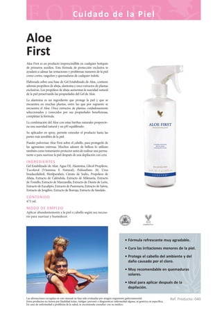 Las afirmaciones recogidas en este manual no han sido evaluadas por ningún organismo gubernamental.
Estos productos no tienen por finalidad tratar, mitigar, prevenir o diagnosticar enfermedad alguna, ni genérica ni específica.
En caso de enfermedad o problema de la salud, se recomienda consultar con su médico.
Cuidado de la Piel
Ref. Producto: 040
• Fórmula refrescante muy agradable.
• Cura las irritaciones menores de la piel.
• Protege el cabello del ambiente y del
daño causado por el cloro.
• Muy recomendable en quemaduras
solares.
• Ideal para aplicar después de la
depilación.
Aloe
First
Aloe First es un producto imprescindible en cualquier botiquín
de primeros auxilios. Esta fórmula de protección exclusiva te
ayudará a calmar las irritaciones y problemas menores de la piel
como cortes, rasguños y quemaduras de cualquier índole.
Elaborada sobre una base de Gel Estabilizado de Aloe, contiene
además propóleos de abeja, alantoína y once extractos de plantas
exclusivas. Los propóleos de abeja aumentan la suavidad natural
de la piel preservando las propiedades del Gel de Aloe.
La alantoína es un ingrediente que protege la piel y que se
encuentra en muchas plantas, entre las que por supuesto se
encuentra el Aloe. Once extractos de plantas, cuidadosamente
seleccionados y conocidos por sus propiedades beneficiosas,
completan la fórmula.
La combinación del Aloe con estas hierbas naturales proporcio-
na una suavidad natural y un pH equilibrado.
Su aplicador en spray, permite extender el producto hasta las
partes más sensibles de la piel.
Puedes pulverizar Aloe First sobre el cabello, para protegerlo de
las agresiones externas. Muchos salones de belleza lo utilizan
tambiéncomotratamientoprotectorantesderealizarunaperma-
nente o para suavizar la piel después de una depilación con cera.
INGREDIENTES
Gel Estabilizado de Aloe, Agua DI, Alantoína, Glicol Propilene,
Tocoferol (Vitamina E Natural), Polisorbato 20, Urea
Imidazolidinil, Metilparaben, Citrato de Sodio, Propóleos de
Abeja, Extracto de Caléndula, Extracto de Milenaria, Extracto
de Tomillo, Extracto de Manzanilla, Extracto de Diente de León,
Extracto de Eucalipto, Extracto de Pasionaria, Extracto de Salvia,
Extracto de Jengibre, Extracto de Borraja, Extracto de Sándalo.
CONTENIDO
473 ml.
MODO DE EMPLEO
Aplicar abundantemente a la piel o cabello según sea necesa-
rio para suavizar y humedecer.
 