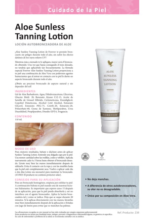 Las afirmaciones recogidas en este manual no han sido evaluadas por ningún organismo gubernamental.
Estos productos no tienen por finalidad tratar, mitigar, prevenir o diagnosticar enfermedad alguna, ni genérica ni específica.
En caso de enfermedad o problema de la salud, se recomienda consultar con su médico.
Cuidado de la Piel
Ref. Producto: 239
• No deja manchas.
• A diferencia de otros autobronceadores,
su olor no es desagradable.
• Único por su composición en Aloe Vera.
Aloe Sunless
Tanning Lo on
LOCIÓN AUTOBRONCEADORA DE ALOE
¡Aloe Sunless Tanning Lotion de Forever te permite bron-
cearte sin peligro durante todo el año, sin sufrir los efectos
dañinos de los rayos solares UV!
Mientras más a menudo te lo apliques, mayor será el broncea-
do obtenido. Una vez que hayas conseguido el tono deseado,
no tendrás que aplicártelo tan frecuentemente. La fórmula
especial Forever Aloe Sunless Tanning Lotion proporciona a
tu piel una combinación de Aloe Vera con poderosos agentes
humectantes que al entrar en contacto con tu piel le darán un
aspecto bronceado durante todo el año.
¡Obtén un precioso bronceado de aspecto natural y sin
depender del sol!
INGREDIENTES
Gel de Aloe Barbadensis, Agua, Dihidroxiacetona, Glicerina,
Gluceto Metil- 20, Benzoato Alcano C12-15, Aceite de
Semilla de Girasol Híbrido, Ciclometicona, Etoxidiglicol,
Copoliol Dimeticona, Alcohol Cetil Alcohol, Estearato
Gliceril, Estearato PEG-75, Ceteth-20, Estearato-20,
Polisorbato-60, Goma de Xantano, Metilparaben, Urea
Diazolidinil, Propilparaben, Disodio EDTA, Fragancia.
CONTENIDO
118 ml.
MODO DE USO
Para mejores resultados, báñate o dúchate antes de aplicar
Sunless Tanning Lotion. Extiende una delgada capa por la piel.
Usa menor cantidad sobre las rodillas, codos y tobillos. Aplícala
nuevamente cada 4 a 5 horas hasta obtener el bronceado desea-
do. Lávate muy bien las manos inmediatamente después de
utilizarlo. Evita el contacto con la ropa y con los muebles hasta
que la piel esté completamente seca. Vuelve a aplicar cada día
o dos días (cómo sea necesario) para mantener tu bronceado.
(AVISO: El producto no contiene protector solar).
CONSEJOS PARA SU APLICACIÓN
Para un bronceado homogéneo, empieza por exfoliar tu piel.
A continuación hidrata tu piel usando una de nuestras locio-
nes hidratantes. Es importante que esperes unos 15 después
de su aplicación, para que la piel pueda absorberla y así no
interfiera con el agente bronceador. Aplica la loción bron-
ceadora tal y como se indica. Deja que se seque durante 20
minutos. Si la aplicas directamente con tus manos, lávatelas
muy bien inmediatamente después de la aplicación o frótalas
con jugo de limón para evitar que se manchen las palmas.
 