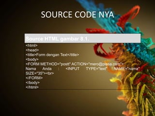 SOURCE CODE NYA

Source HTML gambar 8.1.
<html>
<head>
<title>Form dengan Text</title>
<body>
<FORM METHOD="postt" ACTION="mero@plasa.com">
Nama      Anda   :    <INPUT    TYPE="text" NAME="nama"
SIZE="35"><br>
</FORM>
</body>
</html>
 
